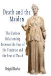Death and the Maiden : The Curious Relationship Between the Fear of the Feminine and the Fear of Death by Brigid Burke