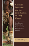 Colonial Discourse and the Jesus-fication of King Chaka: How Thomas Mofolo's Chaka Turned the Zulu Monarch into a Messiah by Daniel M. Mengara